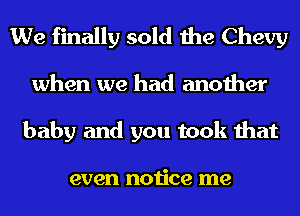 We finally sold the Chevy
when we had another
baby and you took that

even notice me