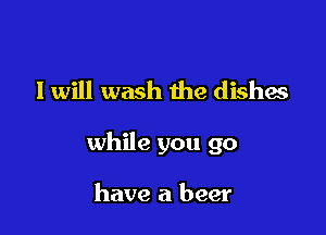 I will wash the dishes

while you go

have a beer