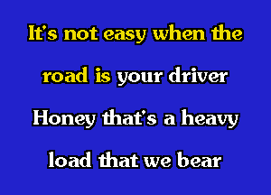It's not easy when the
road is your driver
Honey that's a heavy

load that we bear