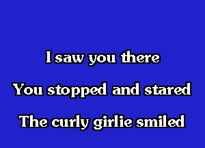 I saw you there
You stopped and stared

The curly girlie smiled