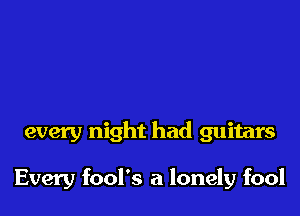 every night had guitars

Every fool's a lonely fool