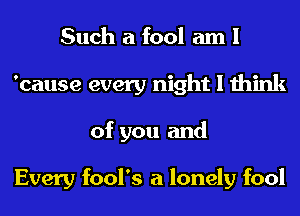 Such a fool am I
'cause every night I think
of you and

Every fool's a lonely fool