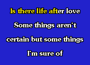 Is there life after love
Some things aren't
certain but some things

I'm sure of