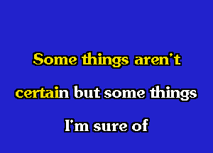 Some things aren't
certain but some things

I'm sure of