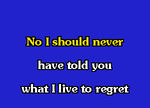No Ishould never

have told you

what I live to regret