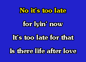 No it's too late

for lyin' now

It's too late for that

Is there life after love