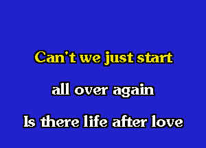 Can't we just start

all over again

Is there life after love