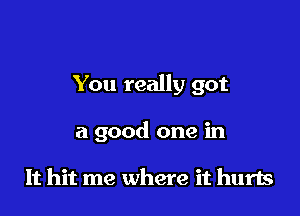 You really got

a good one in

It hit me where it hurts