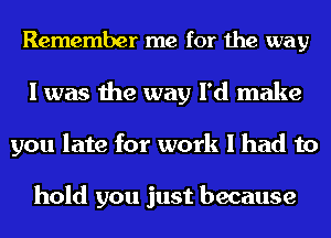 Remember me for the way
I was the way I'd make
you late for work I had to

hold you just because