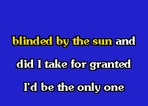 blinded by the sun and
did I take for granted
I'd be the only one