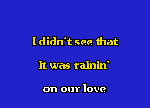 I didn't see that

it was rainin'

on our love