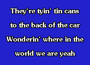 They're tyin' tin cans
to the back of the car
Wonderin' where in the

world we are yeah