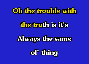 Oh the trouble with

the truth is it's

Always the same

of thing