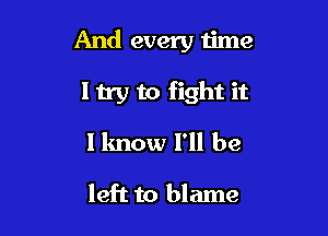 And every time

my to fight it

I know I'll be

left to blame