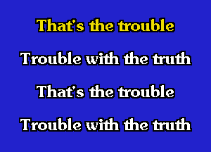 That's the trouble
Trouble with the truth
That's the trouble

Trouble with the truth