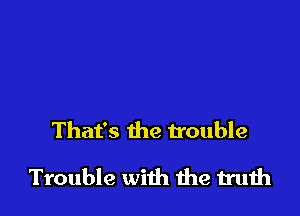 That's the trouble

Trouble with me truth