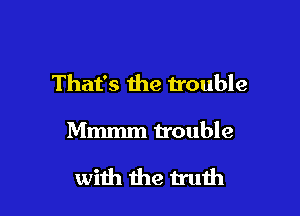That's the trouble

Mmmm trouble

with the truth