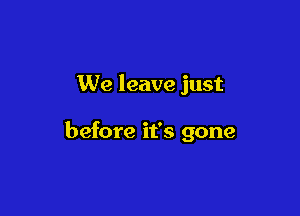 We leave just

before it's gone