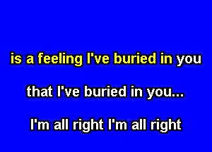 is a feeling I've buried in you

that I've buried in you...

I'm all right I'm all right