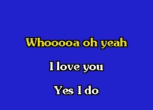 Whooooa oh yeah

I love you

Yes Ido