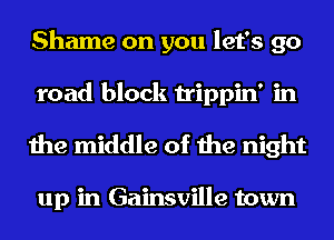 Shame on you let's go
road block trippin' in

the middle of the night

up in Gainsville town