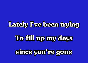 Lately I've been trying

To fill up my days

since you're gone