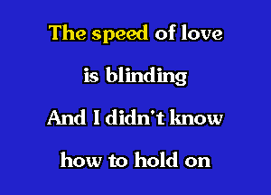 The speed of love

is blinding
And I didn't know

how to hold on