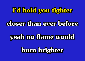 I'd hold you tighter
closer than ever before
yeah no flame would

burn brighter