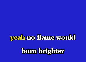 yeah no flame would

bum brighter