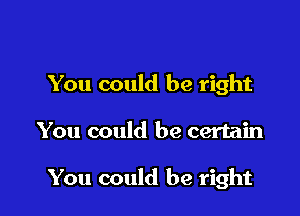 You could be right

You could be certain

You could be right