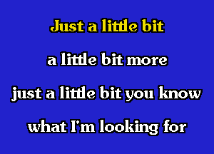 Just a little bit
a little bit more
just a little bit you know

what I'm looking for