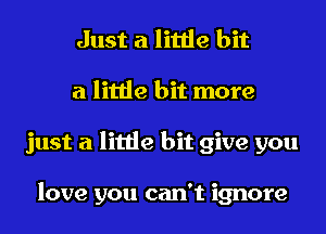 Just a little bit
a little bit more
just a little bit give you

love you can't ignore