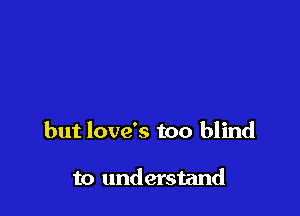 but love's too blind

to understand
