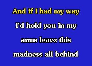 And if I had my way
I'd hold you in my

arms leave this

madnms all behind