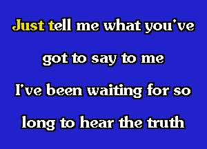 Just tell me what you've
got to say to me
I've been waiting for so

long to hear the truth