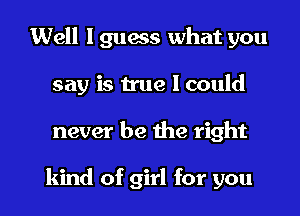 Well I guess what you
say is true 1 could

never be me right

kind of girl for you I