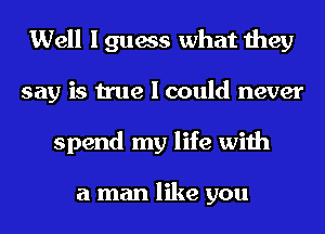 Well I guess what they
say is true I could never
spend my life with

a man like you