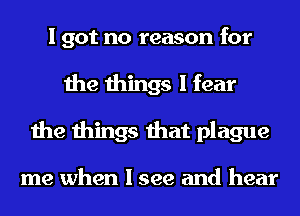I got no reason for
the things I fear
the things that plague

me when I see and hear
