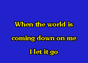 When the world is

coming down on me

I let it go