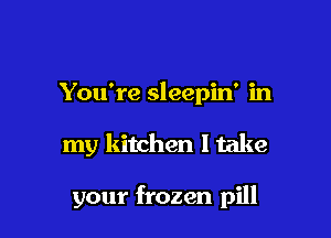 You're sleepin' in

my kitchen I take

your frozen pill