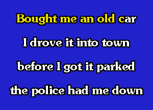 Bought me an old car
I drove it into town
before I got it parked

the police had me down