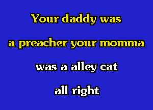 Your daddy was
a preacher your momma

was a alley eat

all right