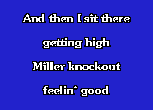 And then I sit there
getting high

Miller knockout

feelin' good