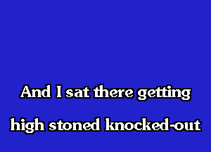 And I sat there getting

high stoned knocked-out