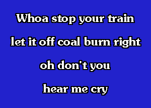 Whoa stop your train
let it off coal burn right
oh don't you

hear me cry