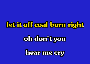 let it off coal bum right

oh don't you

hear me cry