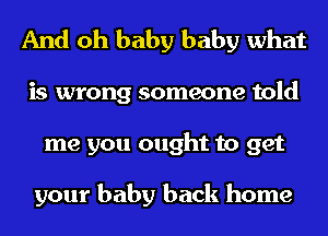 And oh baby baby what
is wrong someone told
me you ought to get

your baby back home