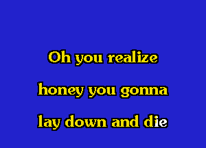 Oh you realize

honey you gonna

lay down and die