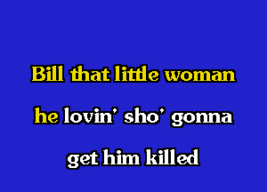 Bill that litde woman

he lovin' sho' gonna

get him killed