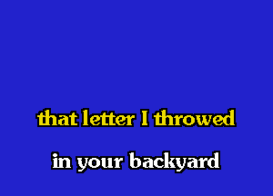 that letter I throwed

in your backyard